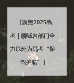 聚焦2025高考｜聊城各部门全力以赴为高考“保驾护航”