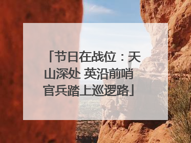 节日在战位：天山深处 英沿前哨官兵踏上巡逻路