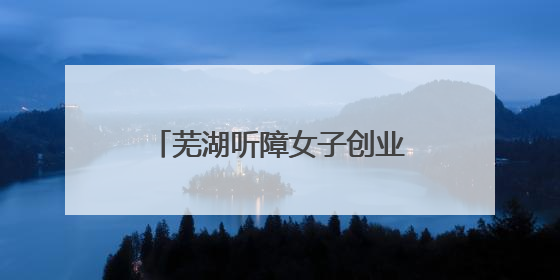芜湖听障女子创业“绽芳华” 多方助力共绘新图景