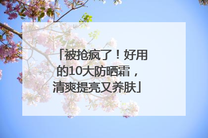 被抢疯了！好用的10大防晒霜，清爽提亮又养肤