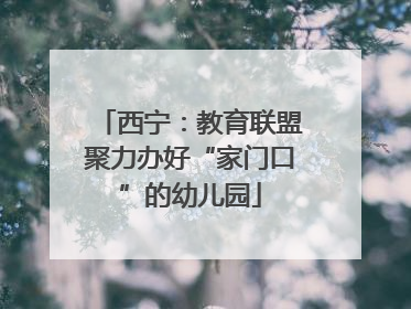西宁：教育联盟聚力办好“家门口”的幼儿园