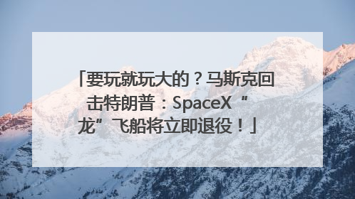 要玩就玩大的？马斯克回击特朗普：SpaceX“龙”飞船将立即退役！