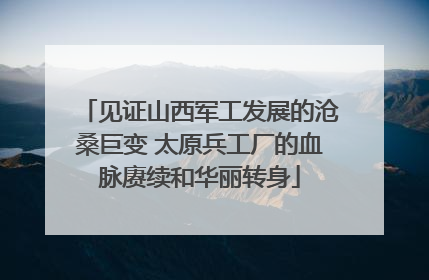 见证山西军工发展的沧桑巨变 太原兵工厂的血脉赓续和华丽转身