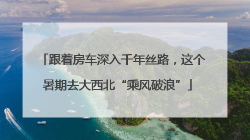 跟着房车深入千年丝路，这个暑期去大西北“乘风破浪”