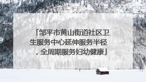 邹平市黄山街道社区卫生服务中心延伸服务半径，全周期服务妇幼健康