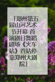 郑州第五届山河艺术节开幕 首演剧目舞蹈剧场《火车站》首站停靠郑州大剧院