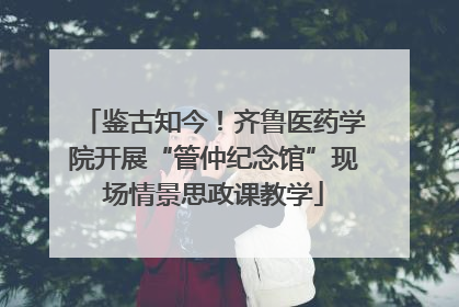 鉴古知今！齐鲁医药学院开展“管仲纪念馆”现场情景思政课教学