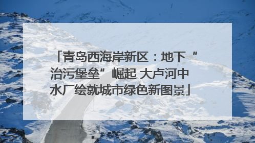 青岛西海岸新区：地下“治污堡垒”崛起 大卢河中水厂绘就城市绿色新图景