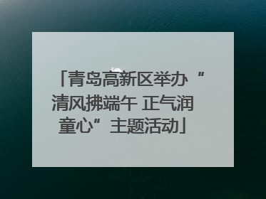 青岛高新区举办“清风拂端午 正气润童心”主题活动