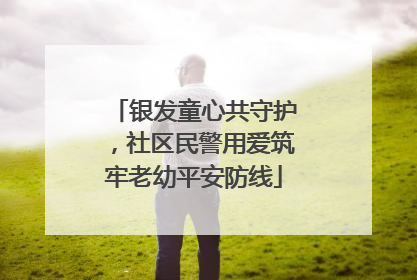 银发童心共守护，社区民警用爱筑牢老幼平安防线