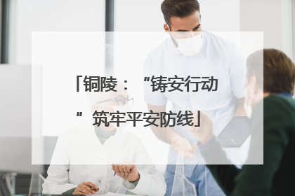 铜陵：“铸安行动”筑牢平安防线