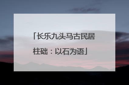 长乐九头马古民居柱础：以石为语