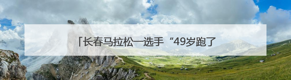 长春马拉松一选手“49岁跑了48次马拉松”，当事人：从小喜欢运动，用马拉松感受大自然