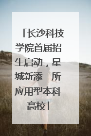 长沙科技学院首届招生启动，星城新添一所应用型本科高校