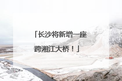 长沙将新增一座跨湘江大桥！