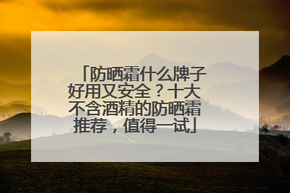 防晒霜什么牌子好用又安全？十大不含酒精的防晒霜推荐，值得一试