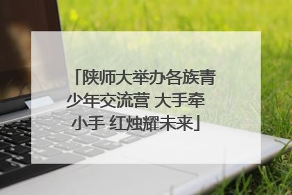陕师大举办各族青少年交流营 大手牵小手 红烛耀未来