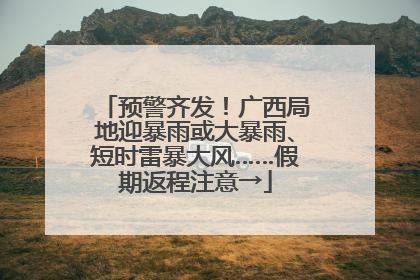 预警齐发！广西局地迎暴雨或大暴雨、短时雷暴大风……假期返程注意→