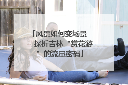 风景如何变场景——探析吉林“赏花游”的流量密码