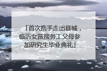 首次携手走出县城，临沂女孩接务工父母参加研究生毕业典礼