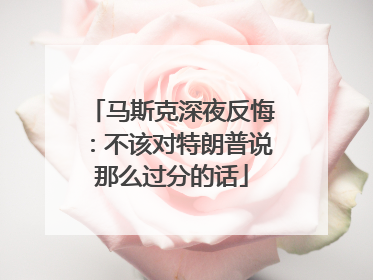 马斯克深夜反悔：不该对特朗普说那么过分的话