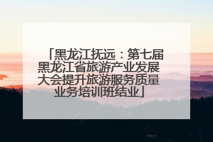 黑龙江抚远：第七届黑龙江省旅游产业发展大会提升旅游服务质量业务培训班结业