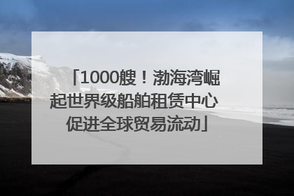 1000艘！渤海湾崛起世界级船舶租赁中心 促进全球贸易流动
