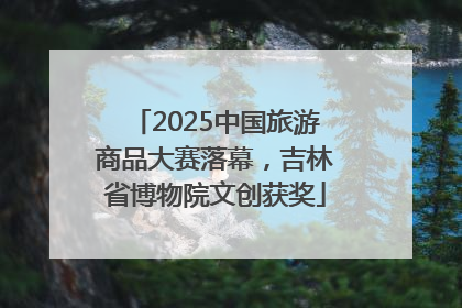 2025中国旅游商品大赛落幕，吉林省博物院文创获奖