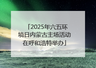 2025年六五环境日内蒙古主场活动在呼和浩特举办
