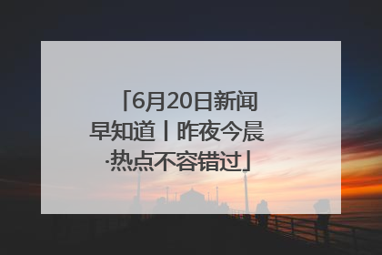 6月20日新闻早知道丨昨夜今晨·热点不容错过